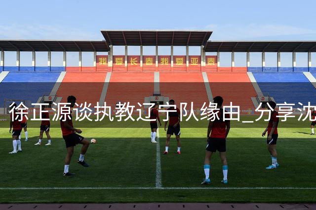 徐正源谈执教辽宁队缘由 分享沈阳生活点滴